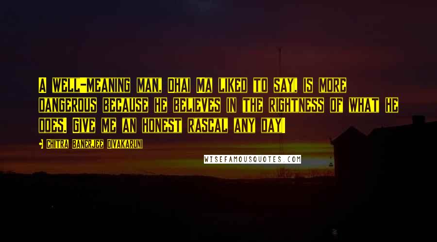 Chitra Banerjee Divakaruni Quotes: A well-meaning man, Dhai Ma liked to say, is more dangerous because he believes in the rightness of what he does. Give me an honest rascal any day!