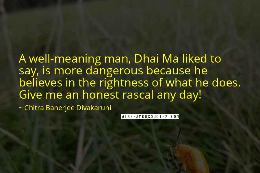 Chitra Banerjee Divakaruni Quotes: A well-meaning man, Dhai Ma liked to say, is more dangerous because he believes in the rightness of what he does. Give me an honest rascal any day!