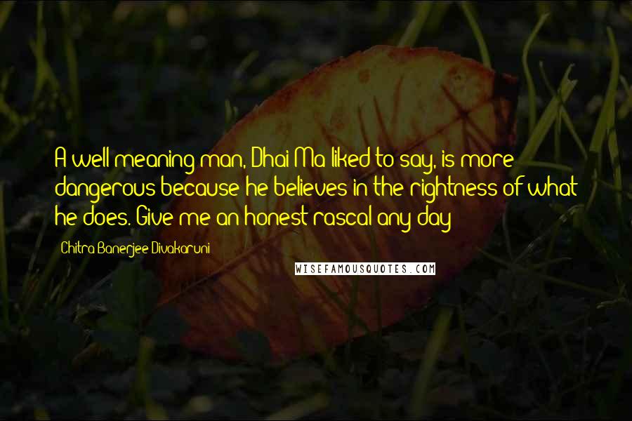 Chitra Banerjee Divakaruni Quotes: A well-meaning man, Dhai Ma liked to say, is more dangerous because he believes in the rightness of what he does. Give me an honest rascal any day!