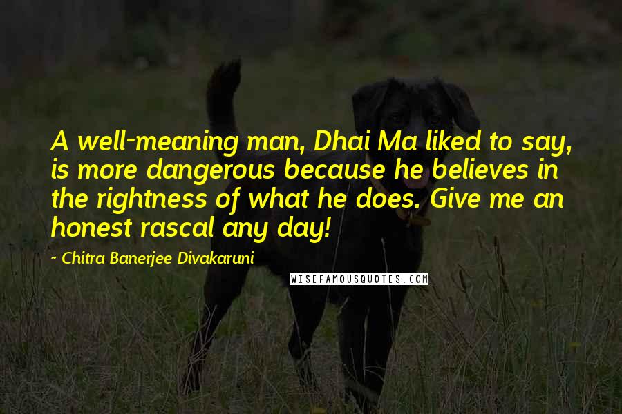 Chitra Banerjee Divakaruni Quotes: A well-meaning man, Dhai Ma liked to say, is more dangerous because he believes in the rightness of what he does. Give me an honest rascal any day!