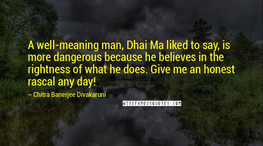 Chitra Banerjee Divakaruni Quotes: A well-meaning man, Dhai Ma liked to say, is more dangerous because he believes in the rightness of what he does. Give me an honest rascal any day!