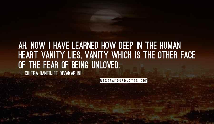 Chitra Banerjee Divakaruni Quotes: Ah, now I have learned how deep in the human heart vanity lies, vanity which is the other face of the fear of being unloved.