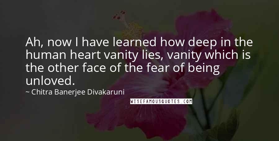 Chitra Banerjee Divakaruni Quotes: Ah, now I have learned how deep in the human heart vanity lies, vanity which is the other face of the fear of being unloved.