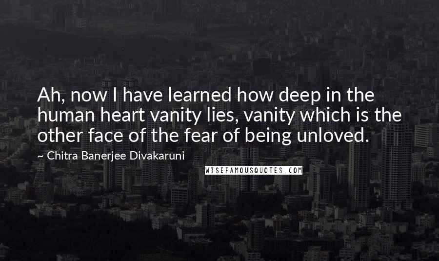 Chitra Banerjee Divakaruni Quotes: Ah, now I have learned how deep in the human heart vanity lies, vanity which is the other face of the fear of being unloved.