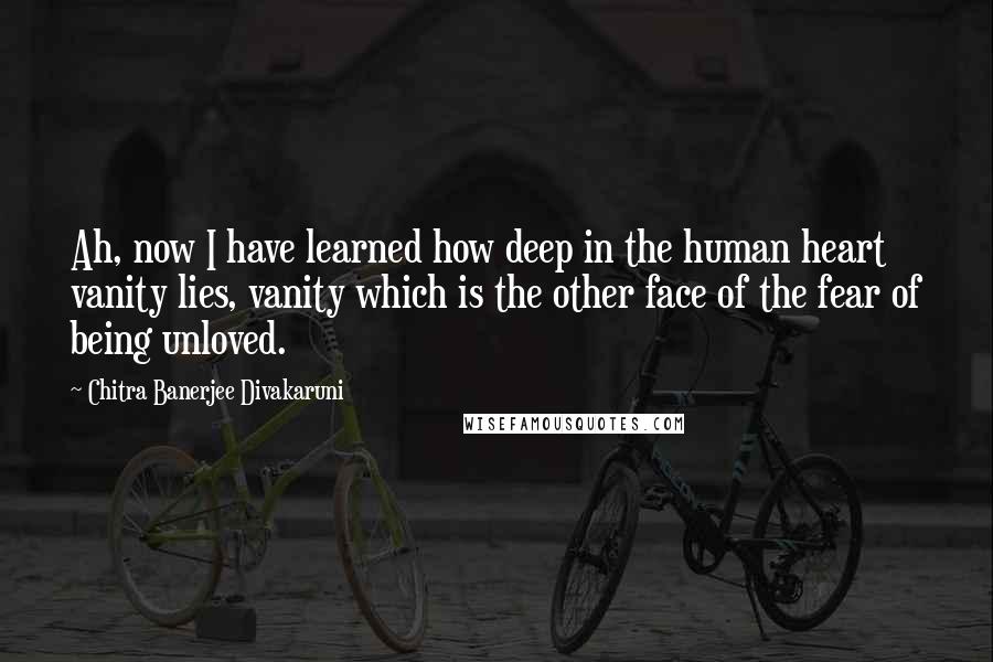 Chitra Banerjee Divakaruni Quotes: Ah, now I have learned how deep in the human heart vanity lies, vanity which is the other face of the fear of being unloved.