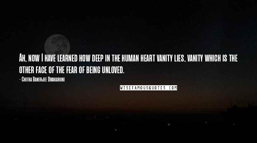 Chitra Banerjee Divakaruni Quotes: Ah, now I have learned how deep in the human heart vanity lies, vanity which is the other face of the fear of being unloved.