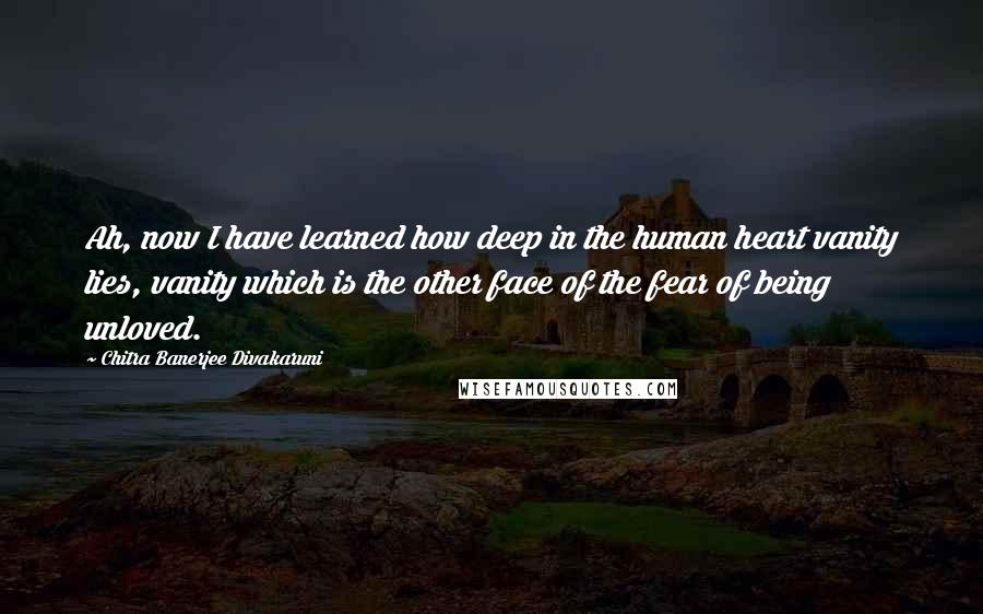 Chitra Banerjee Divakaruni Quotes: Ah, now I have learned how deep in the human heart vanity lies, vanity which is the other face of the fear of being unloved.