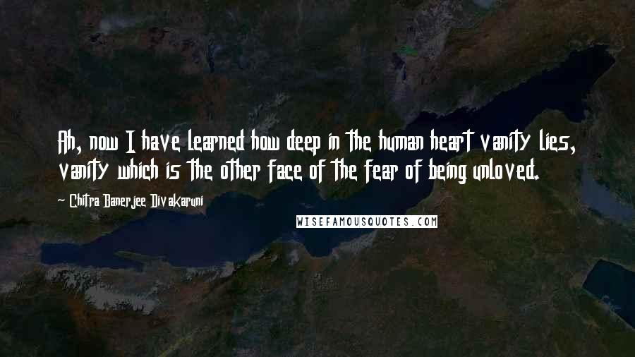 Chitra Banerjee Divakaruni Quotes: Ah, now I have learned how deep in the human heart vanity lies, vanity which is the other face of the fear of being unloved.