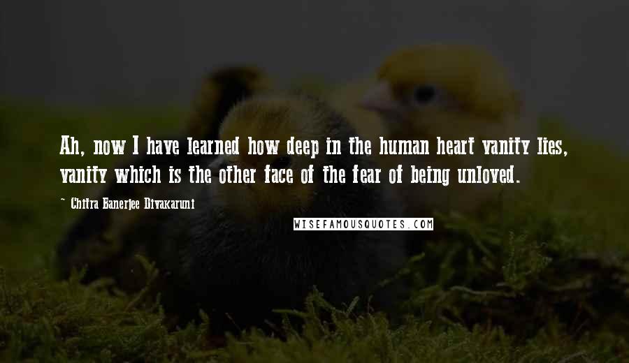 Chitra Banerjee Divakaruni Quotes: Ah, now I have learned how deep in the human heart vanity lies, vanity which is the other face of the fear of being unloved.