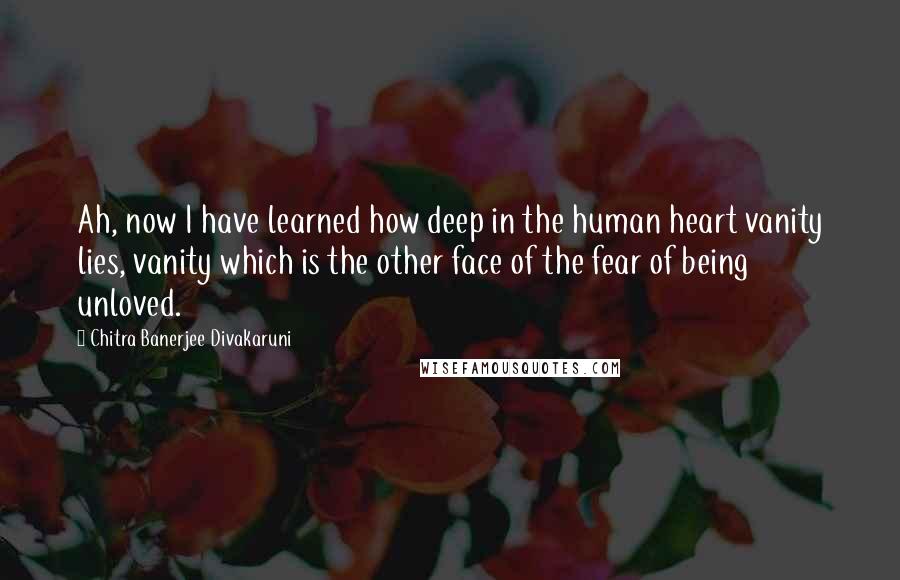 Chitra Banerjee Divakaruni Quotes: Ah, now I have learned how deep in the human heart vanity lies, vanity which is the other face of the fear of being unloved.