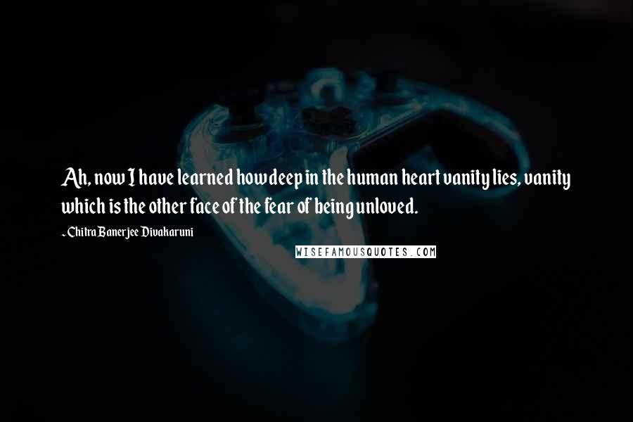 Chitra Banerjee Divakaruni Quotes: Ah, now I have learned how deep in the human heart vanity lies, vanity which is the other face of the fear of being unloved.