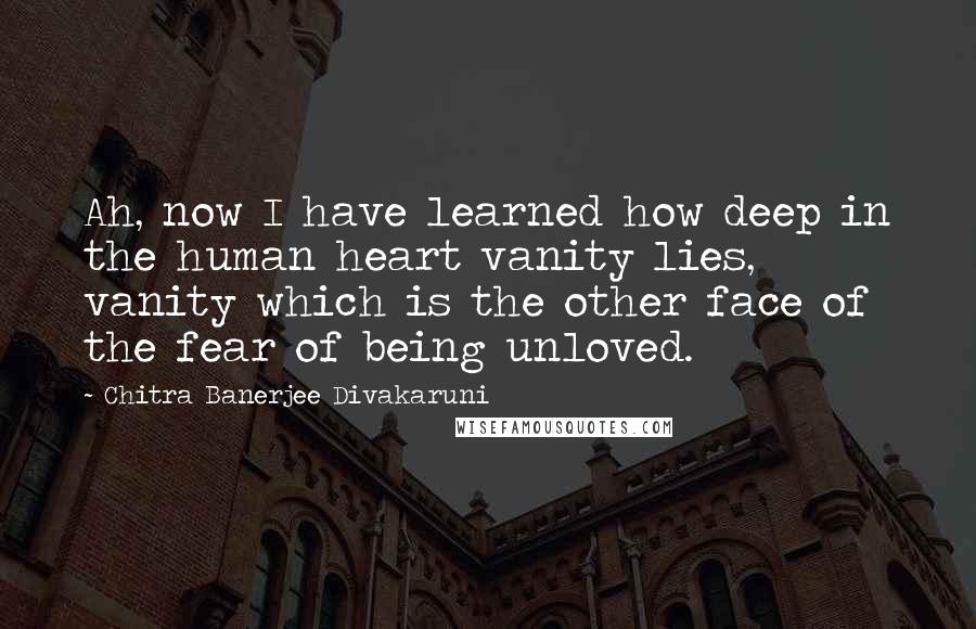 Chitra Banerjee Divakaruni Quotes: Ah, now I have learned how deep in the human heart vanity lies, vanity which is the other face of the fear of being unloved.