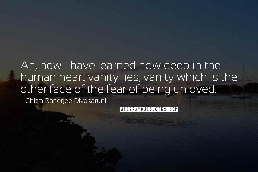 Chitra Banerjee Divakaruni Quotes: Ah, now I have learned how deep in the human heart vanity lies, vanity which is the other face of the fear of being unloved.