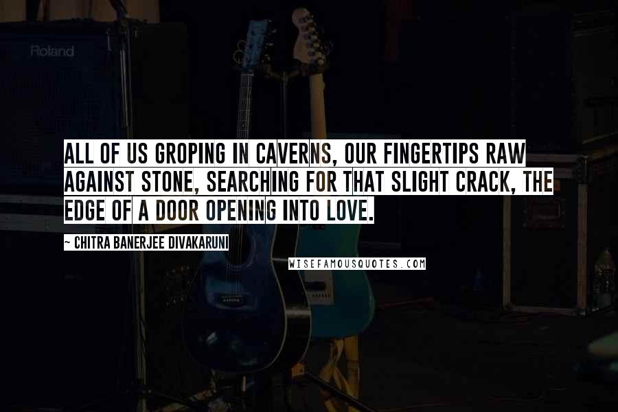 Chitra Banerjee Divakaruni Quotes: All of us groping in caverns, our fingertips raw against stone, searching for that slight crack, the edge of a door opening into love.