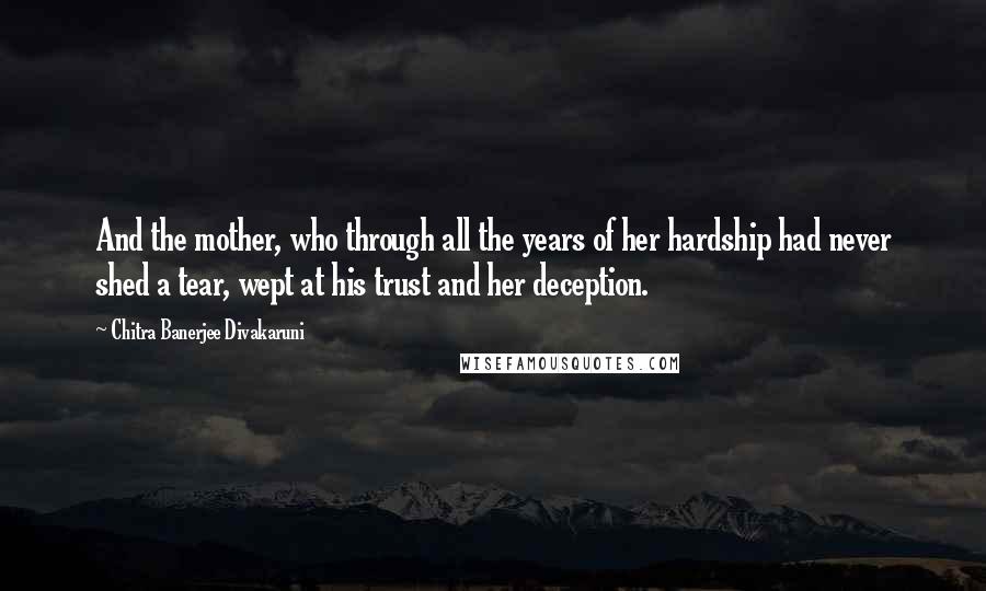 Chitra Banerjee Divakaruni Quotes: And the mother, who through all the years of her hardship had never shed a tear, wept at his trust and her deception.