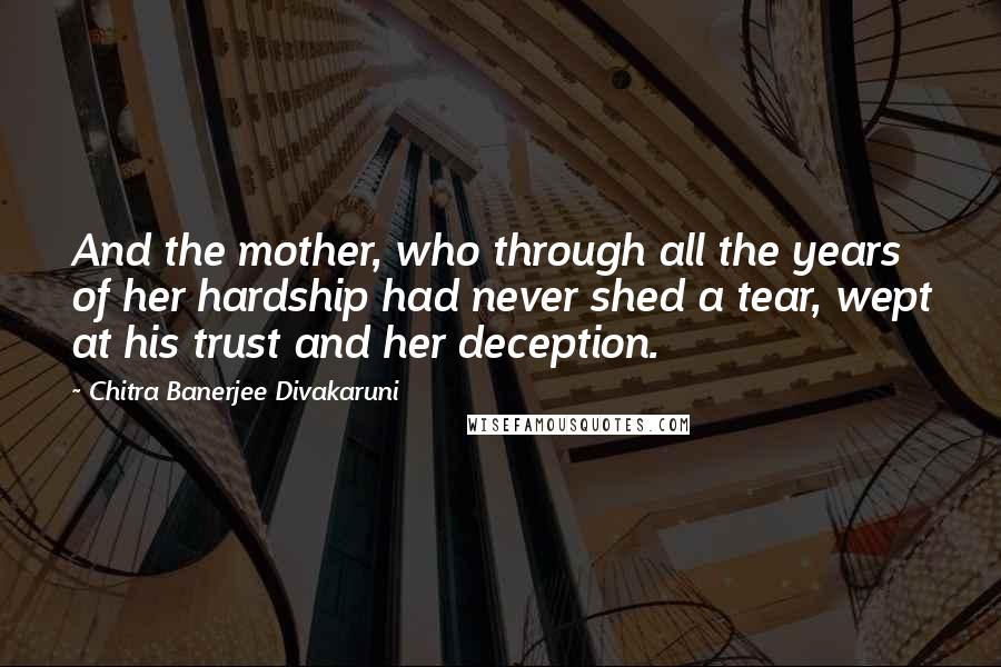 Chitra Banerjee Divakaruni Quotes: And the mother, who through all the years of her hardship had never shed a tear, wept at his trust and her deception.