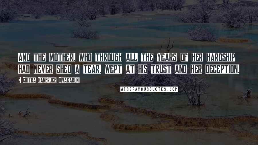 Chitra Banerjee Divakaruni Quotes: And the mother, who through all the years of her hardship had never shed a tear, wept at his trust and her deception.