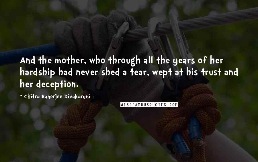 Chitra Banerjee Divakaruni Quotes: And the mother, who through all the years of her hardship had never shed a tear, wept at his trust and her deception.