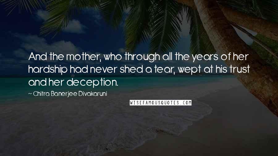 Chitra Banerjee Divakaruni Quotes: And the mother, who through all the years of her hardship had never shed a tear, wept at his trust and her deception.