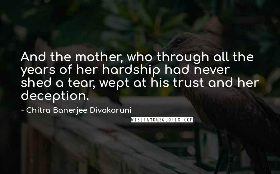 Chitra Banerjee Divakaruni Quotes: And the mother, who through all the years of her hardship had never shed a tear, wept at his trust and her deception.