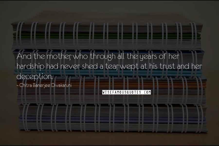 Chitra Banerjee Divakaruni Quotes: And the mother, who through all the years of her hardship had never shed a tear, wept at his trust and her deception.