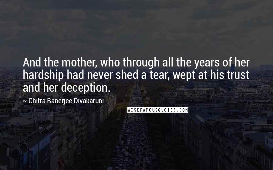 Chitra Banerjee Divakaruni Quotes: And the mother, who through all the years of her hardship had never shed a tear, wept at his trust and her deception.