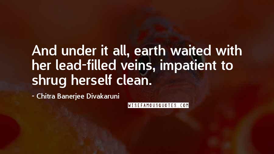 Chitra Banerjee Divakaruni Quotes: And under it all, earth waited with her lead-filled veins, impatient to shrug herself clean.