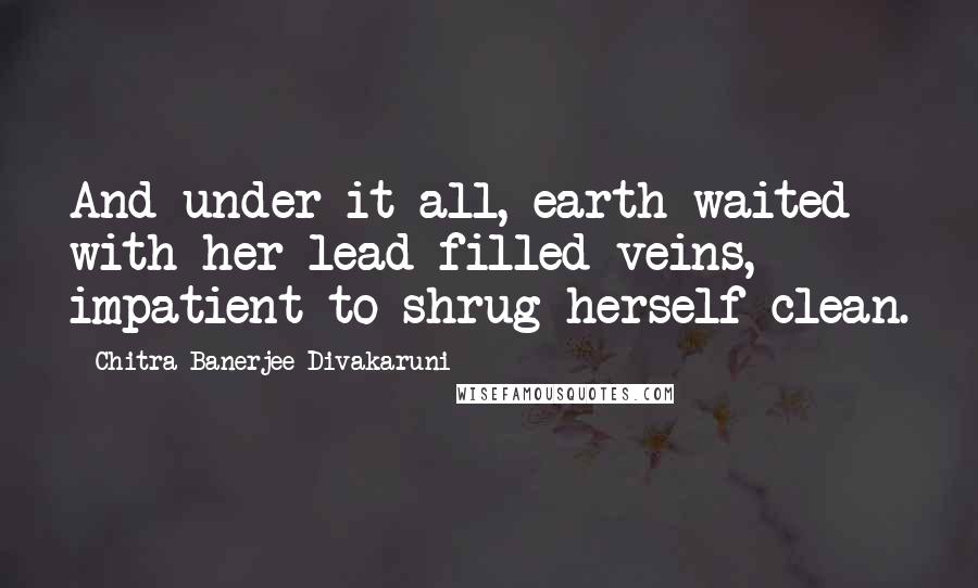 Chitra Banerjee Divakaruni Quotes: And under it all, earth waited with her lead-filled veins, impatient to shrug herself clean.