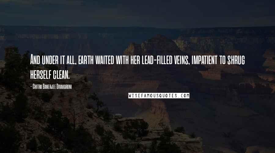 Chitra Banerjee Divakaruni Quotes: And under it all, earth waited with her lead-filled veins, impatient to shrug herself clean.