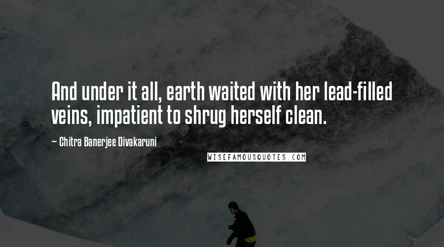 Chitra Banerjee Divakaruni Quotes: And under it all, earth waited with her lead-filled veins, impatient to shrug herself clean.