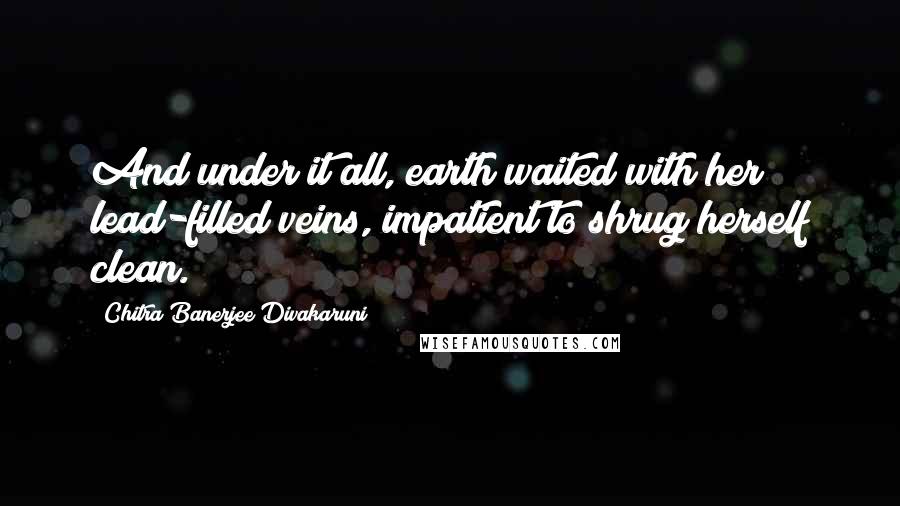 Chitra Banerjee Divakaruni Quotes: And under it all, earth waited with her lead-filled veins, impatient to shrug herself clean.