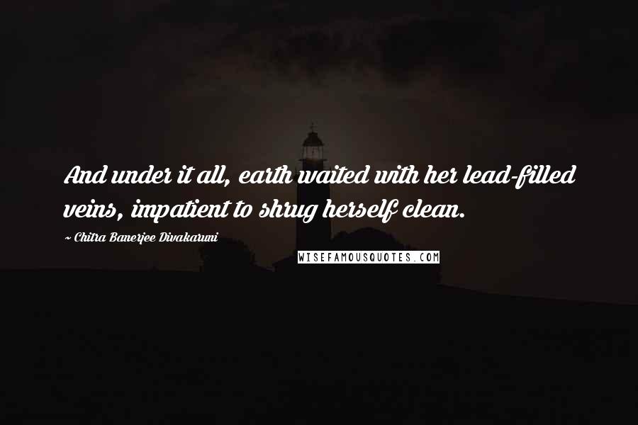 Chitra Banerjee Divakaruni Quotes: And under it all, earth waited with her lead-filled veins, impatient to shrug herself clean.