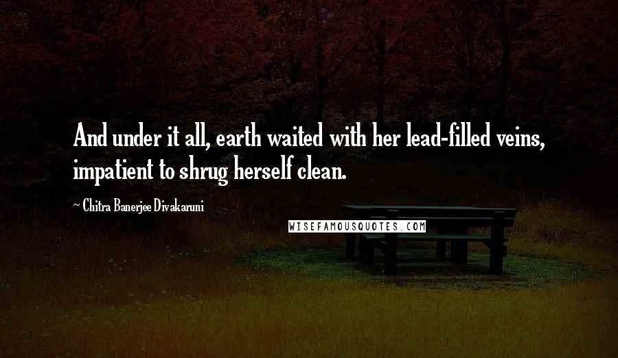 Chitra Banerjee Divakaruni Quotes: And under it all, earth waited with her lead-filled veins, impatient to shrug herself clean.