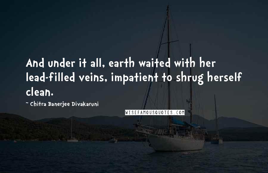 Chitra Banerjee Divakaruni Quotes: And under it all, earth waited with her lead-filled veins, impatient to shrug herself clean.
