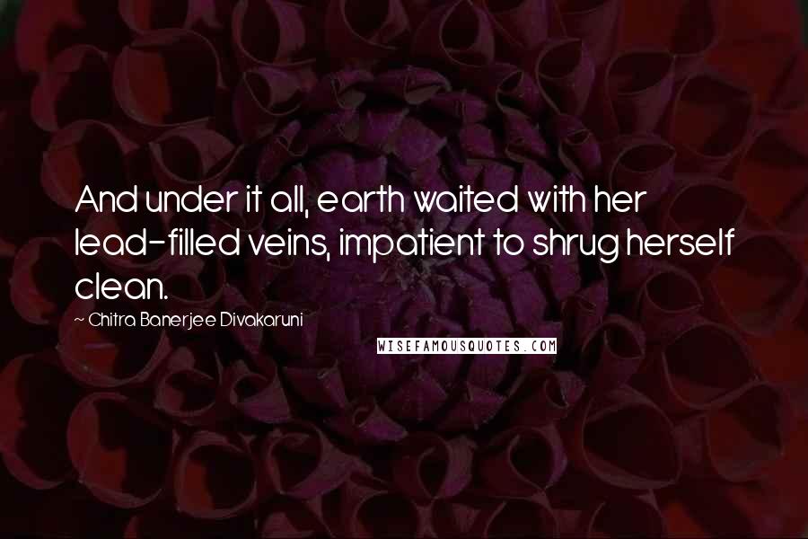 Chitra Banerjee Divakaruni Quotes: And under it all, earth waited with her lead-filled veins, impatient to shrug herself clean.