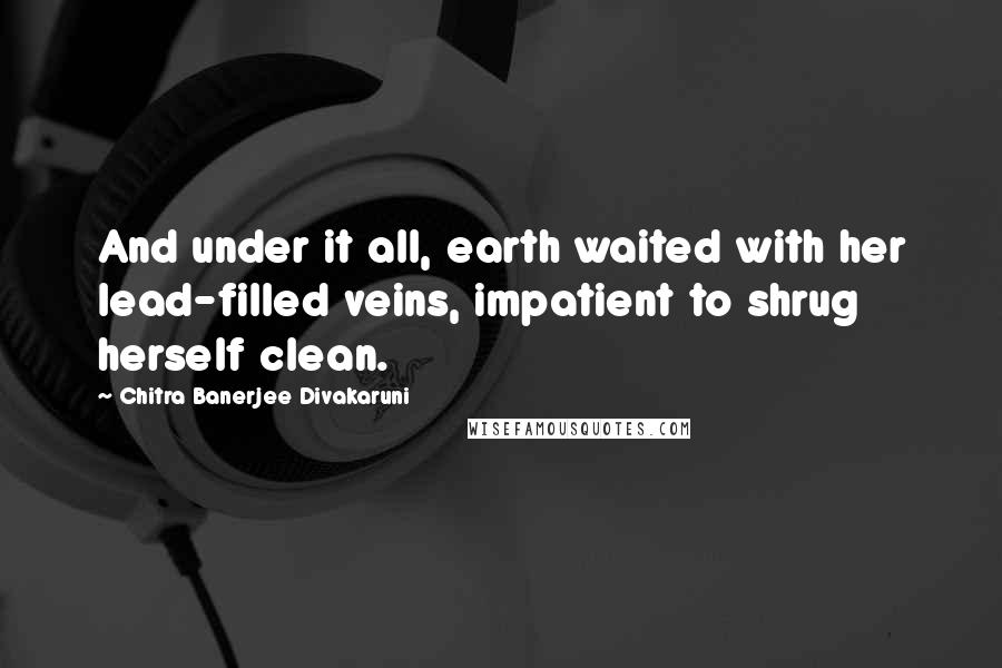 Chitra Banerjee Divakaruni Quotes: And under it all, earth waited with her lead-filled veins, impatient to shrug herself clean.