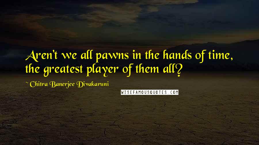 Chitra Banerjee Divakaruni Quotes: Aren't we all pawns in the hands of time, the greatest player of them all?