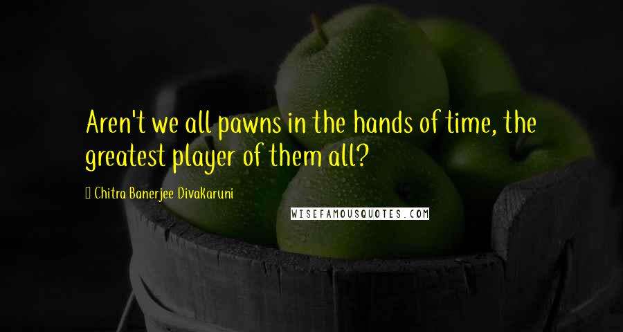 Chitra Banerjee Divakaruni Quotes: Aren't we all pawns in the hands of time, the greatest player of them all?