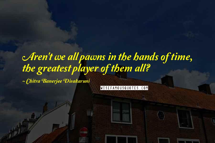 Chitra Banerjee Divakaruni Quotes: Aren't we all pawns in the hands of time, the greatest player of them all?