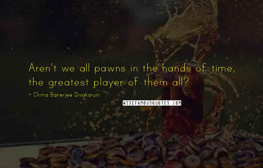 Chitra Banerjee Divakaruni Quotes: Aren't we all pawns in the hands of time, the greatest player of them all?