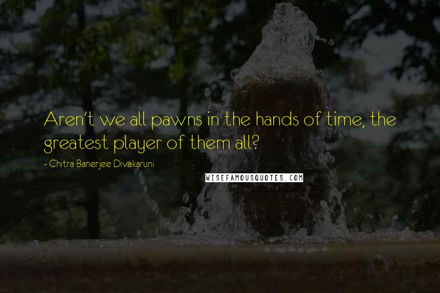 Chitra Banerjee Divakaruni Quotes: Aren't we all pawns in the hands of time, the greatest player of them all?