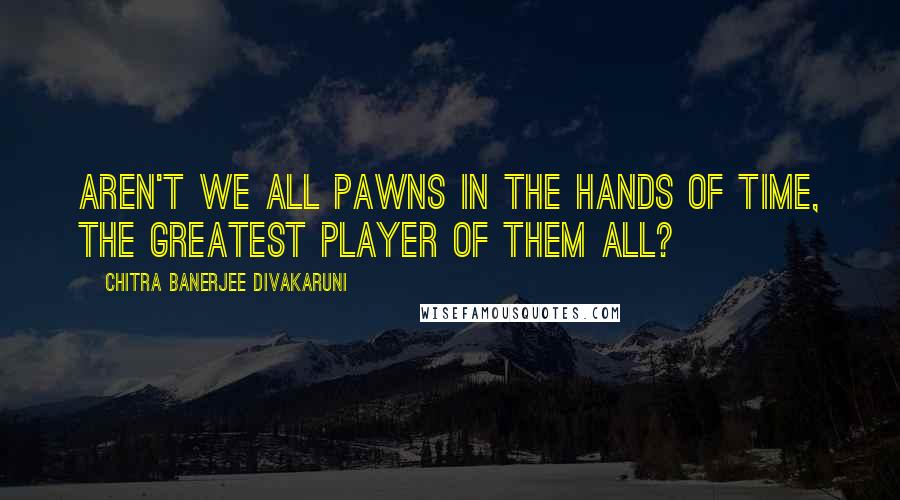 Chitra Banerjee Divakaruni Quotes: Aren't we all pawns in the hands of time, the greatest player of them all?