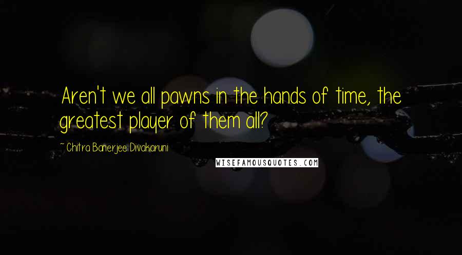 Chitra Banerjee Divakaruni Quotes: Aren't we all pawns in the hands of time, the greatest player of them all?