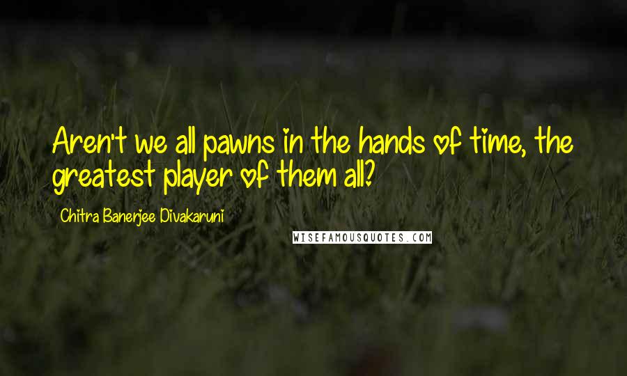 Chitra Banerjee Divakaruni Quotes: Aren't we all pawns in the hands of time, the greatest player of them all?