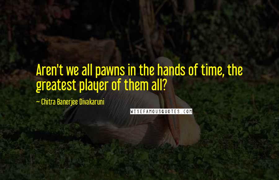 Chitra Banerjee Divakaruni Quotes: Aren't we all pawns in the hands of time, the greatest player of them all?