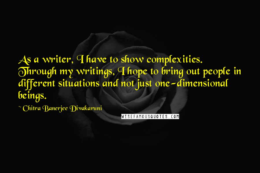 Chitra Banerjee Divakaruni Quotes: As a writer, I have to show complexities. Through my writings, I hope to bring out people in different situations and not just one-dimensional beings.