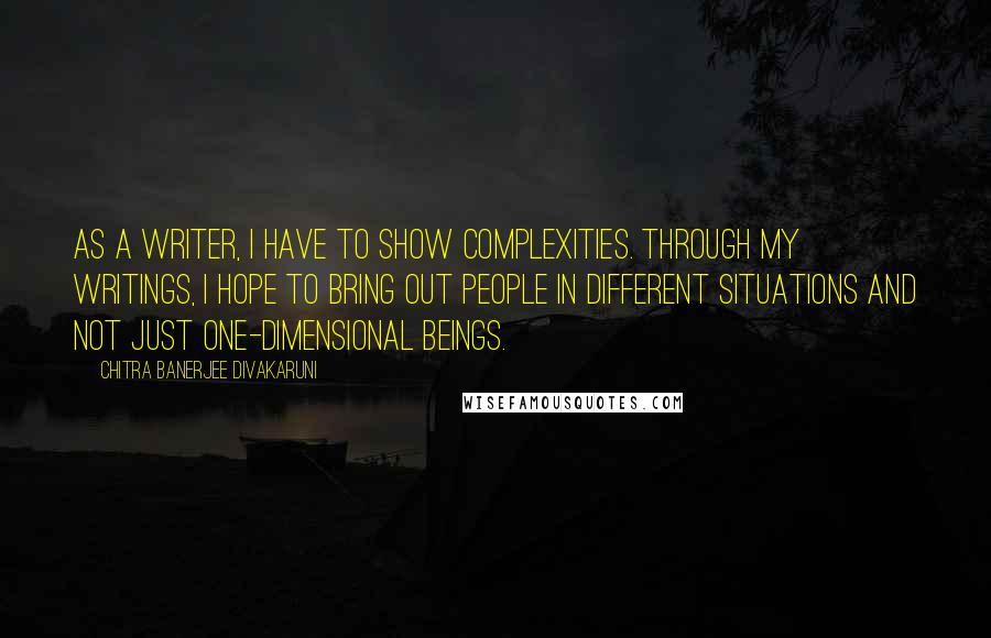 Chitra Banerjee Divakaruni Quotes: As a writer, I have to show complexities. Through my writings, I hope to bring out people in different situations and not just one-dimensional beings.