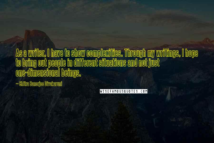 Chitra Banerjee Divakaruni Quotes: As a writer, I have to show complexities. Through my writings, I hope to bring out people in different situations and not just one-dimensional beings.