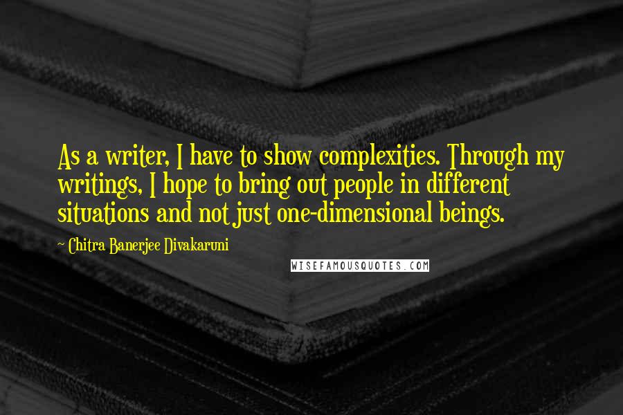 Chitra Banerjee Divakaruni Quotes: As a writer, I have to show complexities. Through my writings, I hope to bring out people in different situations and not just one-dimensional beings.