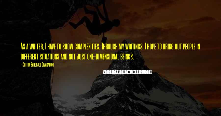 Chitra Banerjee Divakaruni Quotes: As a writer, I have to show complexities. Through my writings, I hope to bring out people in different situations and not just one-dimensional beings.